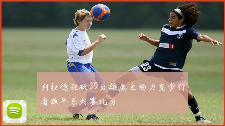利拉德狂砍39分雄鹿主场力克步行者扳平系列赛比分