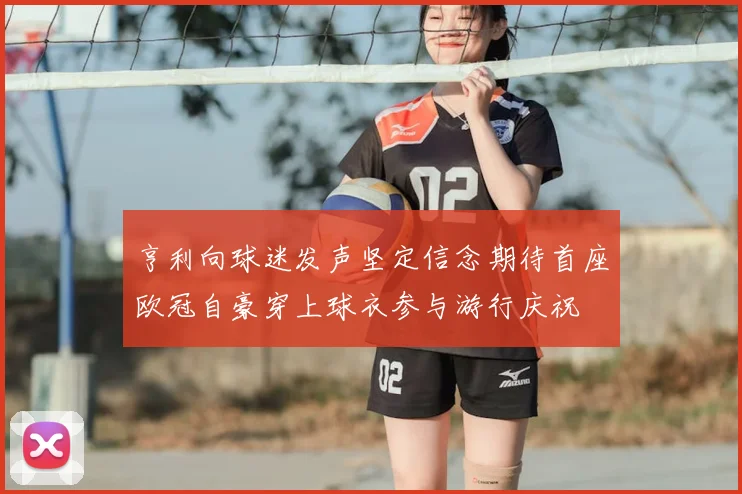 亨利向球迷发声坚定信念期待首座欧冠自豪穿上球衣参与游行庆祝