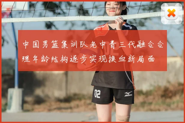 中国男篮集训队老中青三代融合合理年龄结构逐步实现换血新局面