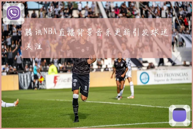 腾讯NBA直播背景音乐更新引发球迷关注