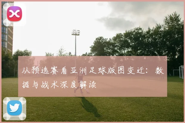 从预选赛看亚洲足球版图变迁:数据与战术深度解读