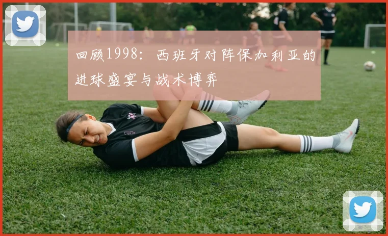 回顾1998:西班牙对阵保加利亚的进球盛宴与战术博弈