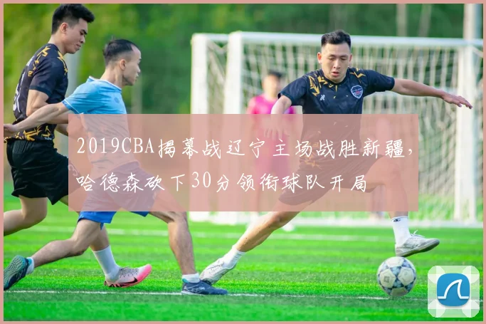 2019CBA揭幕战辽宁主场战胜新疆,哈德森砍下30分领衔球队开局