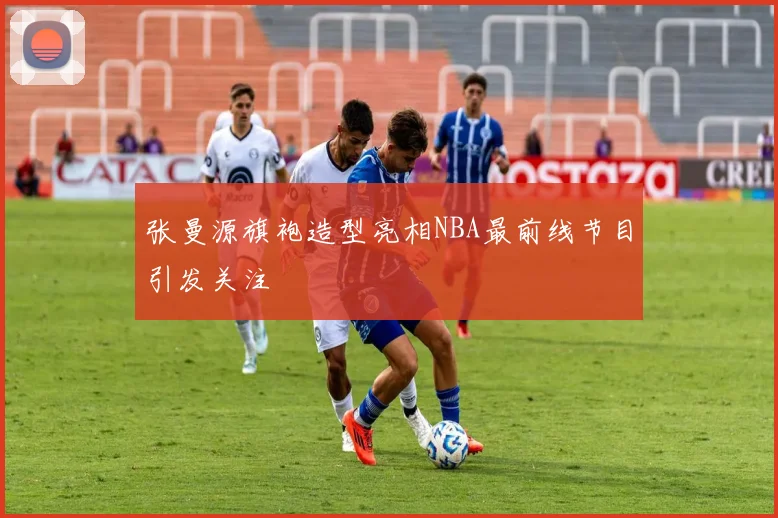 张曼源旗袍造型亮相NBA最前线节目引发关注