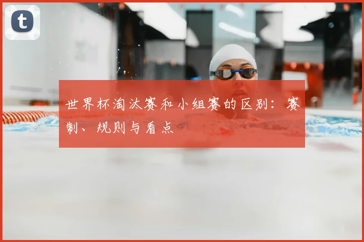 世界杯淘汰赛和小组赛的区别:赛制、规则与看点