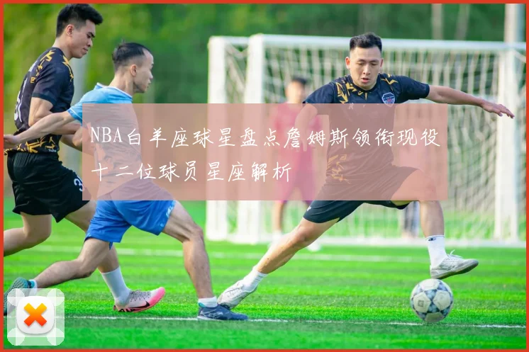 NBA白羊座球星盘点詹姆斯领衔现役十二位球员星座解析
