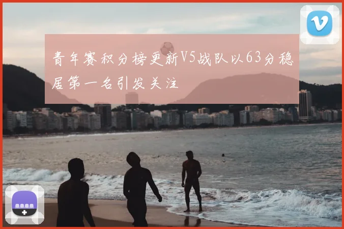 青年赛积分榜更新V5战队以63分稳居第一名引发关注