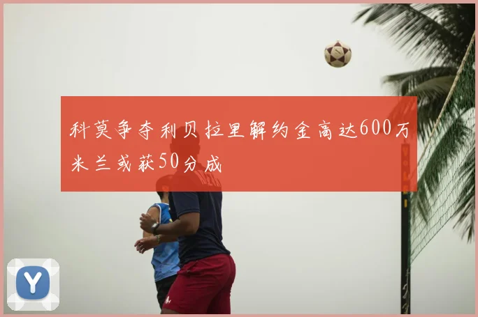 科莫争夺利贝拉里解约金高达600万米兰或获50分成