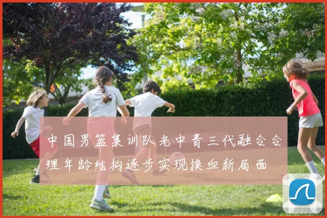 中国男篮集训队老中青三代融合合理年龄结构逐步实现换血新局面