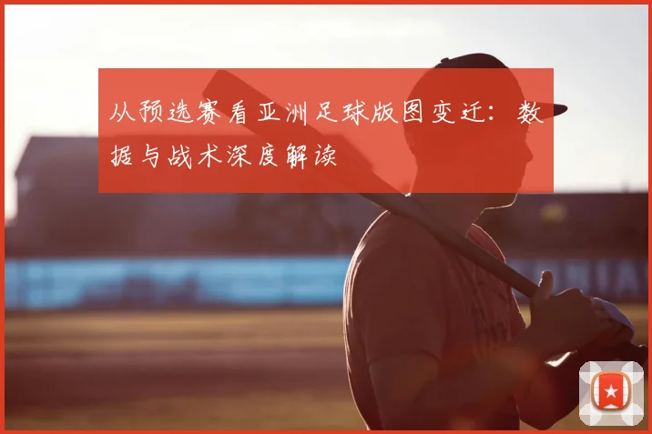 从预选赛看亚洲足球版图变迁:数据与战术深度解读
