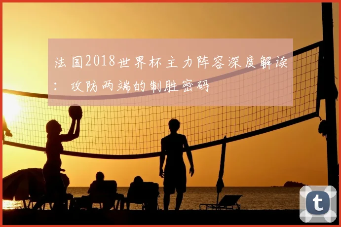 法国2018世界杯主力阵容深度解读:攻防两端的制胜密码