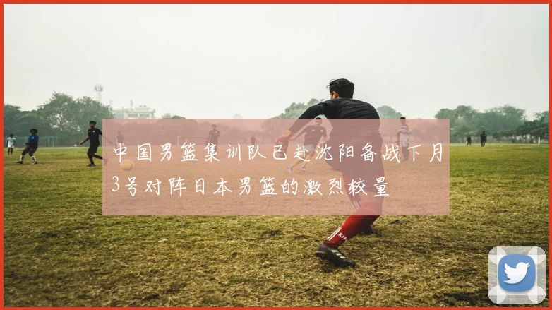 中国男篮集训队已赴沈阳备战下月3号对阵日本男篮的激烈较量