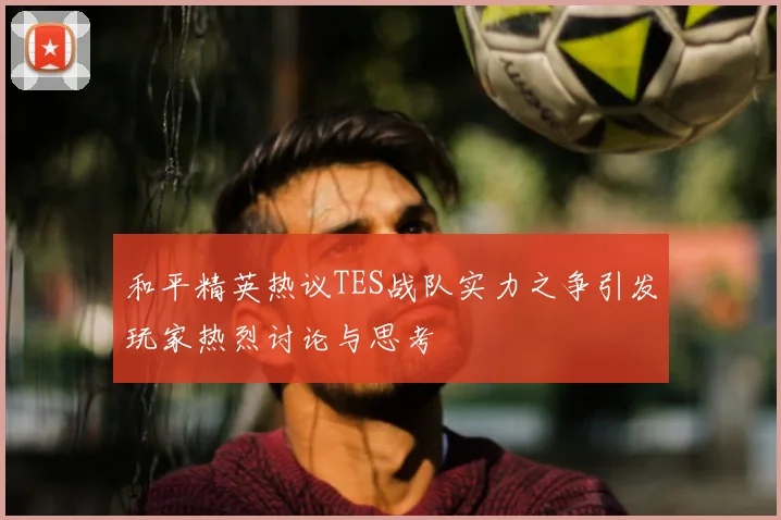 和平精英热议TES战队实力之争引发玩家热烈讨论与思考