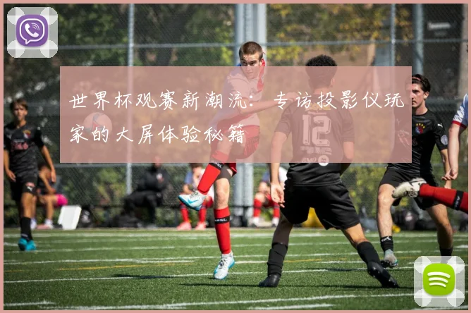 世界杯观赛新潮流:专访投影仪玩家的大屏体验秘籍