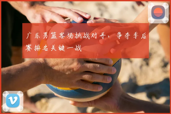 广东男篮客场挑战对手,争夺季后赛排名关键一战
