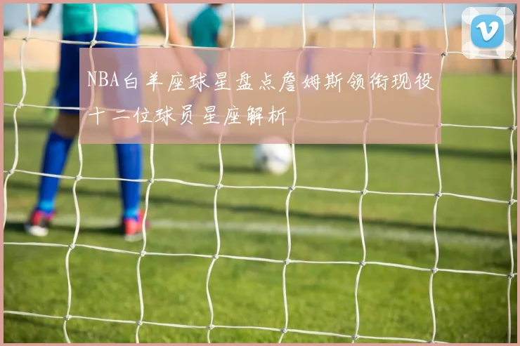 NBA白羊座球星盘点詹姆斯领衔现役十二位球员星座解析