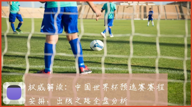 权威解读:中国世界杯预选赛赛程安排,出线之路全盘分析