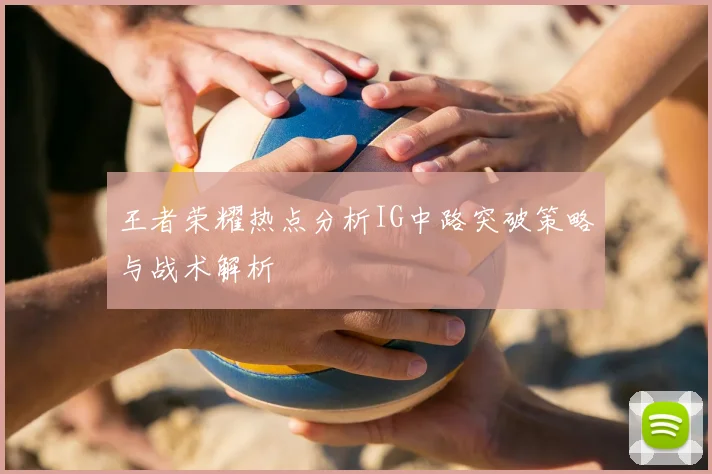 王者荣耀热点分析IG中路突破策略与战术解析