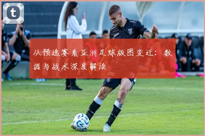 从预选赛看亚洲足球版图变迁：数据与战术深度解读