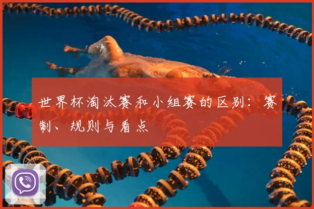 世界杯淘汰赛和小组赛的区别:赛制、规则与看点