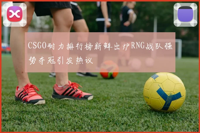 CSGO耐力排行榜新鲜出炉RNG战队强势夺冠引发热议