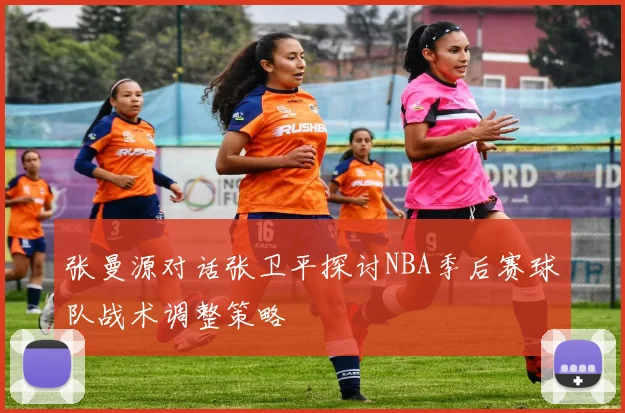 张曼源对话张卫平探讨NBA季后赛球队战术调整策略