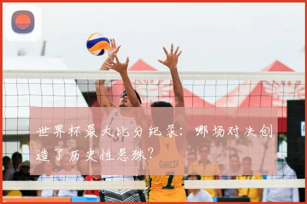 世界杯最大比分纪录:哪场对决创造了历史性悬殊?