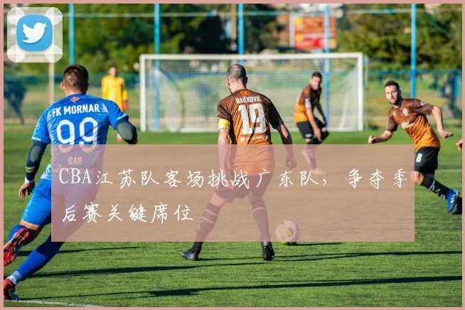 CBA江苏队客场挑战广东队,争夺季后赛关键席位