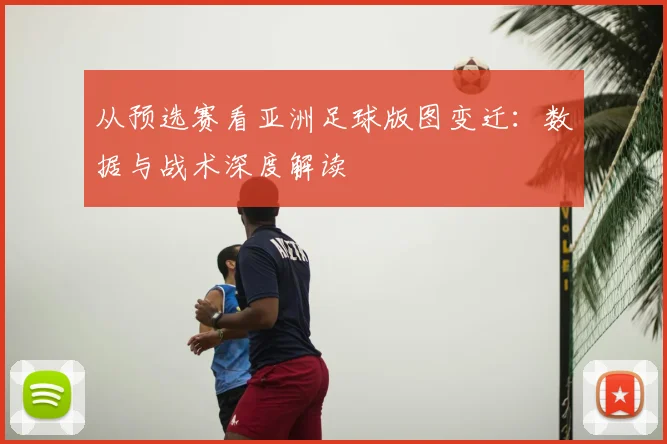 从预选赛看亚洲足球版图变迁:数据与战术深度解读