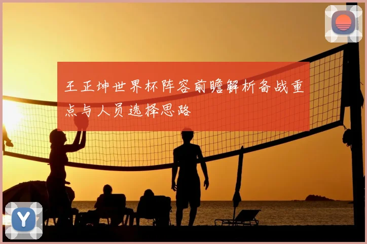 王正坤世界杯阵容前瞻解析备战重点与人员选择思路