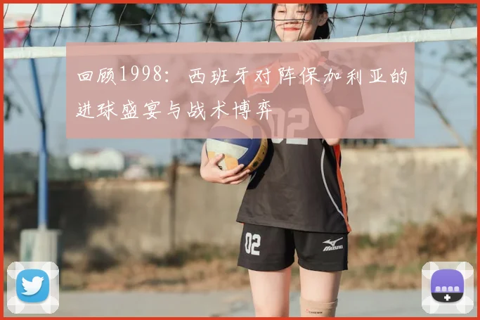 回顾1998:西班牙对阵保加利亚的进球盛宴与战术博弈