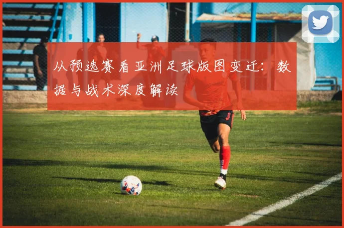 从预选赛看亚洲足球版图变迁：数据与战术深度解读