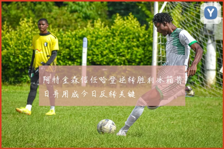 阿特金森信任哈登逆转胜利冰箱昔日弃用成今日反转关键