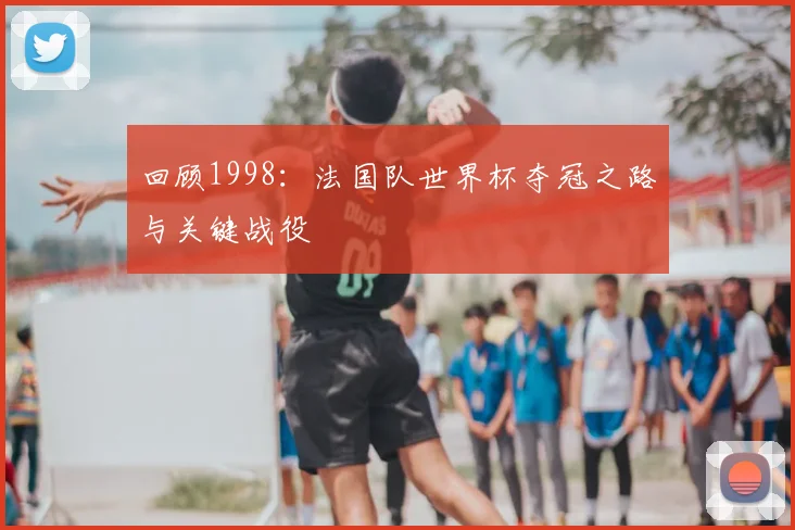 回顾1998:法国队世界杯夺冠之路与关键战役