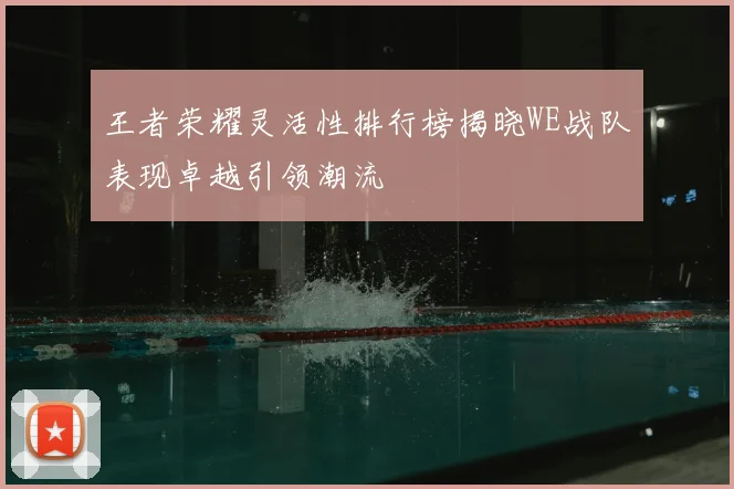 王者荣耀灵活性排行榜揭晓WE战队表现卓越引领潮流