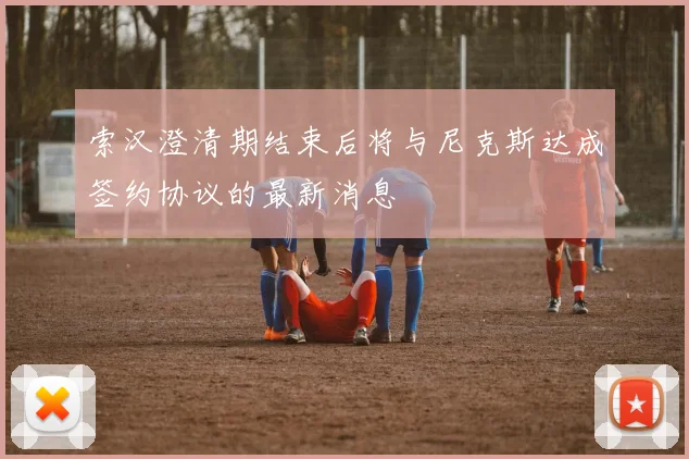 索汉澄清期结束后将与尼克斯达成签约协议的最新消息