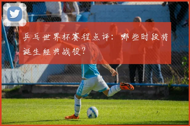 乒乓世界杯赛程点评:哪些时段将诞生经典战役?