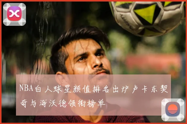 NBA白人球星颜值排名出炉卢卡东契奇与海沃德领衔榜单
