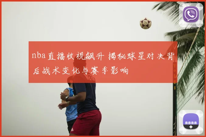 nba直播收视飙升 揭秘球星对决背后战术变化与赛季影响
