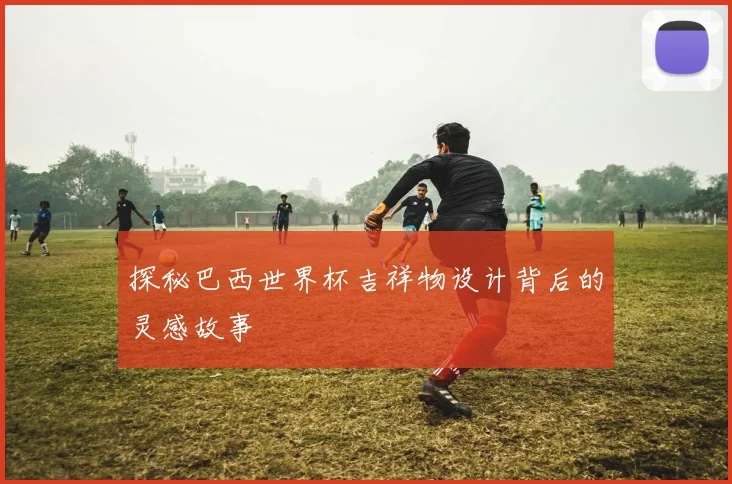 探秘巴西世界杯吉祥物设计背后的灵感故事