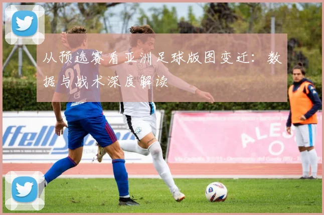 从预选赛看亚洲足球版图变迁:数据与战术深度解读