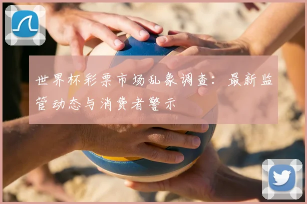 世界杯彩票市场乱象调查:最新监管动态与消费者警示