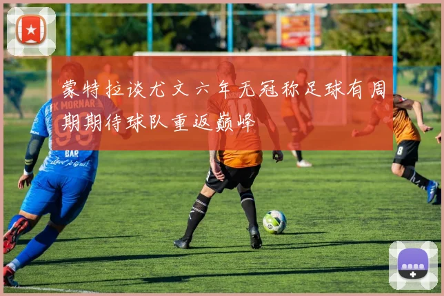 蒙特拉谈尤文六年无冠称足球有周期期待球队重返巅峰