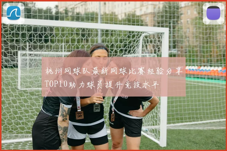 杭州网球队最新网球比赛经验分享TOP10助力球员提升竞技水平