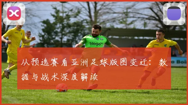 从预选赛看亚洲足球版图变迁:数据与战术深度解读