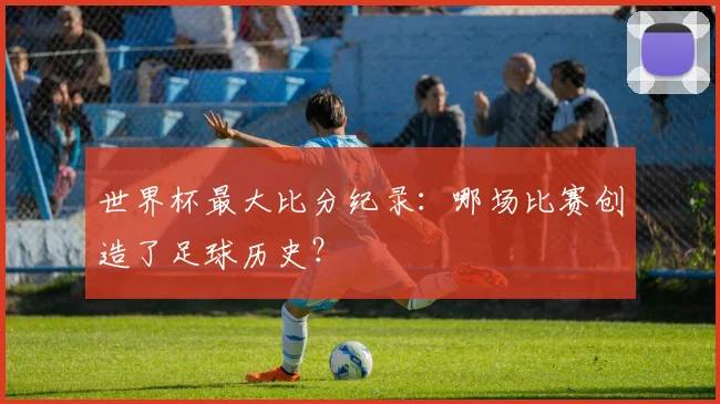 世界杯最大比分纪录:哪场比赛创造了足球历史?