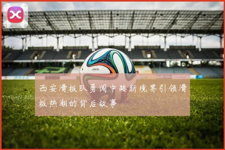 西安滑板队勇闯中路新境界引领滑板热潮的背后故事