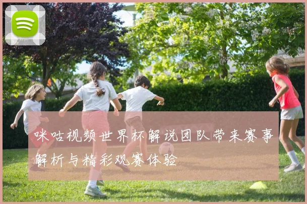 咪咕视频世界杯解说团队带来赛事解析与精彩观赛体验