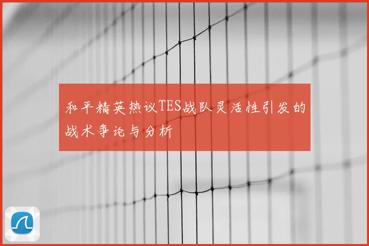 和平精英热议TES战队灵活性引发的战术争论与分析