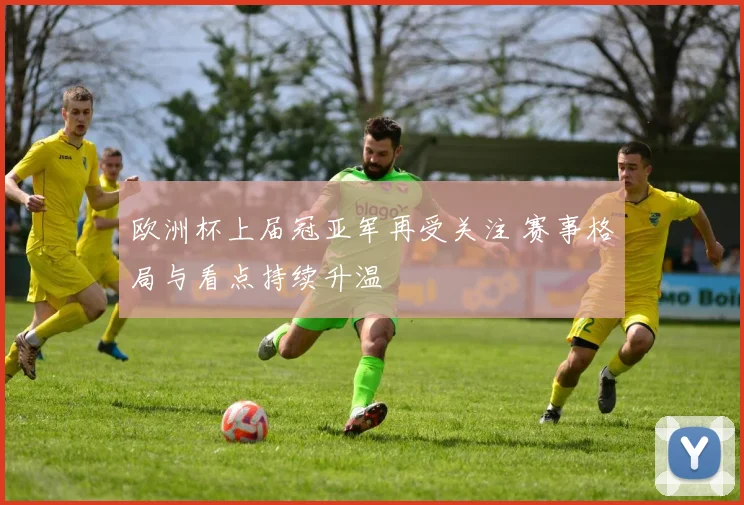 欧洲杯上届冠亚军再受关注 赛事格局与看点持续升温
